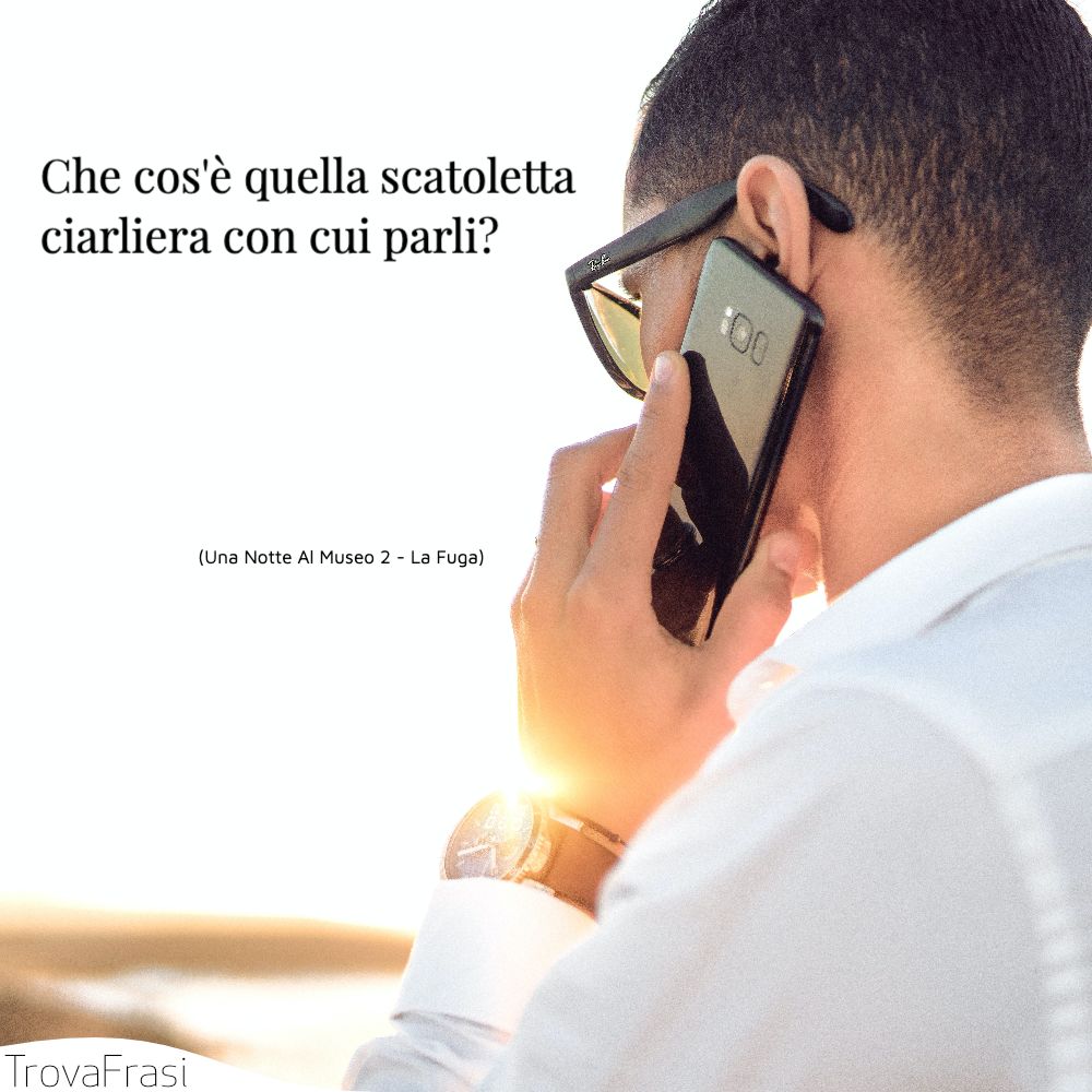 Che cos'è quella scatoletta ciarliera con cui parli?