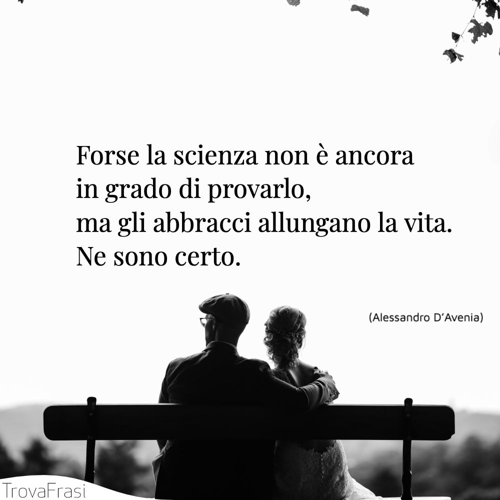 Forse la scienza non è ancora in grado di provarlo, ma gli abbracci allungano la vita. Ne sono certo.
