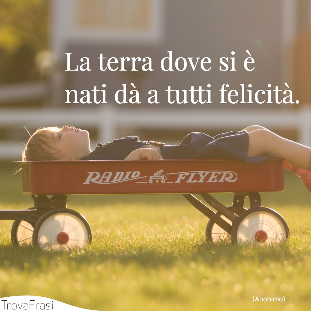 La terra dove si è nati dà a tutti felicità.