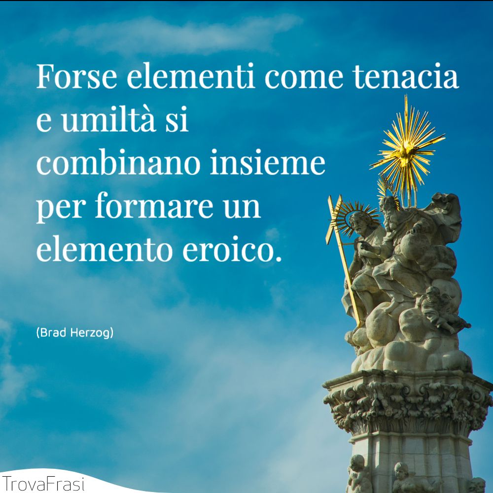 Forse elementi come tenacia e umiltà si combinano insieme per formare un elemento eroico.