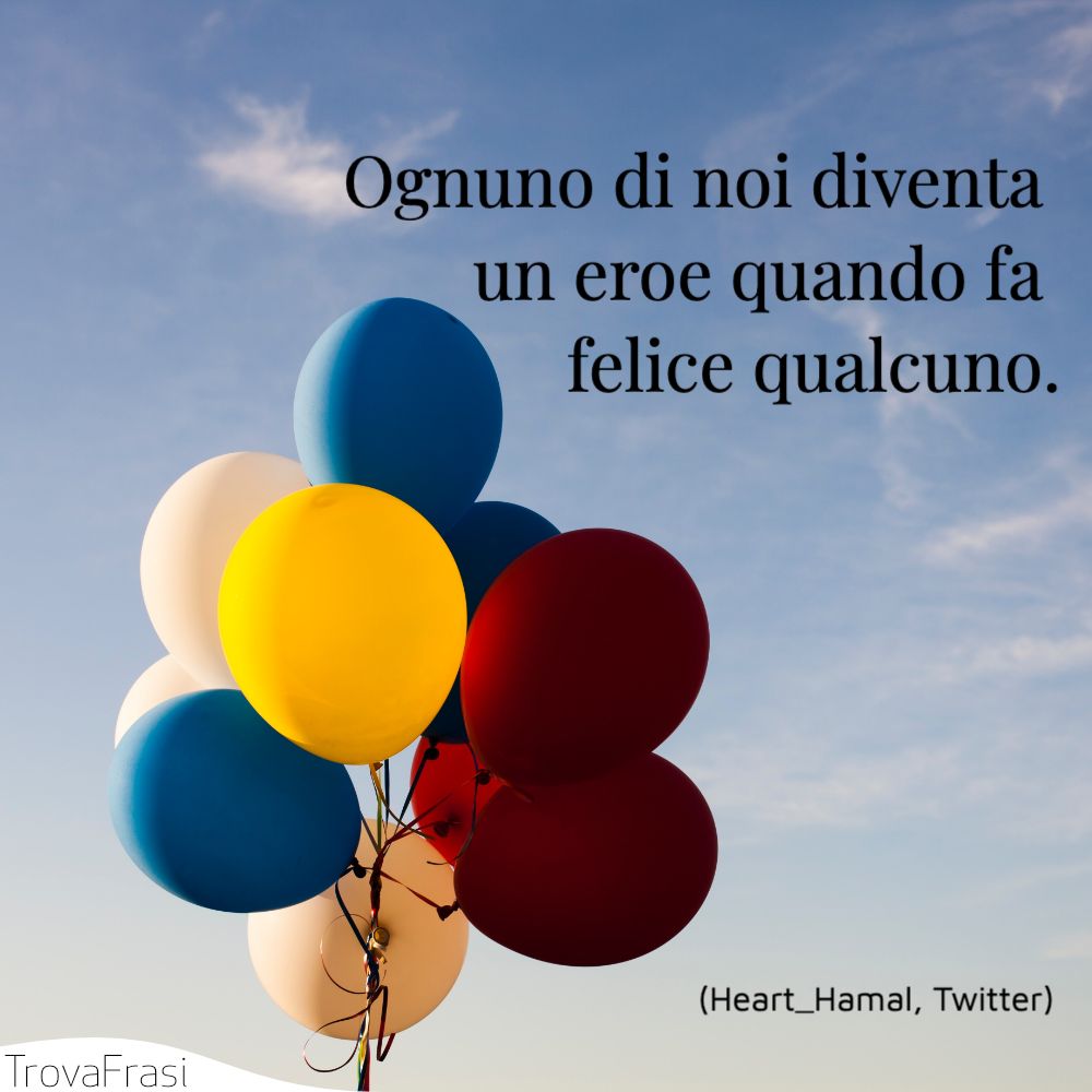 Ognuno di noi diventa un eroe quando fa felice qualcuno.