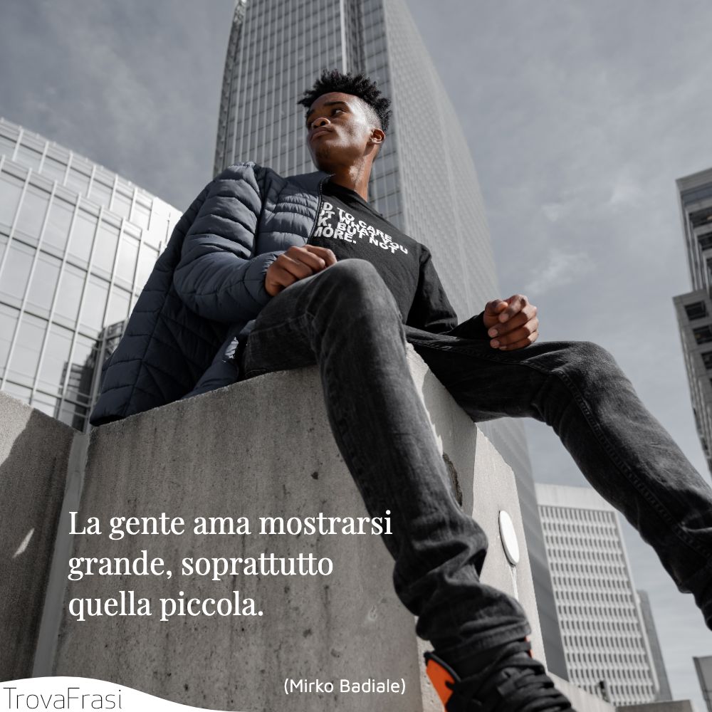 La gente ama mostrarsi grande, soprattutto quella piccola.