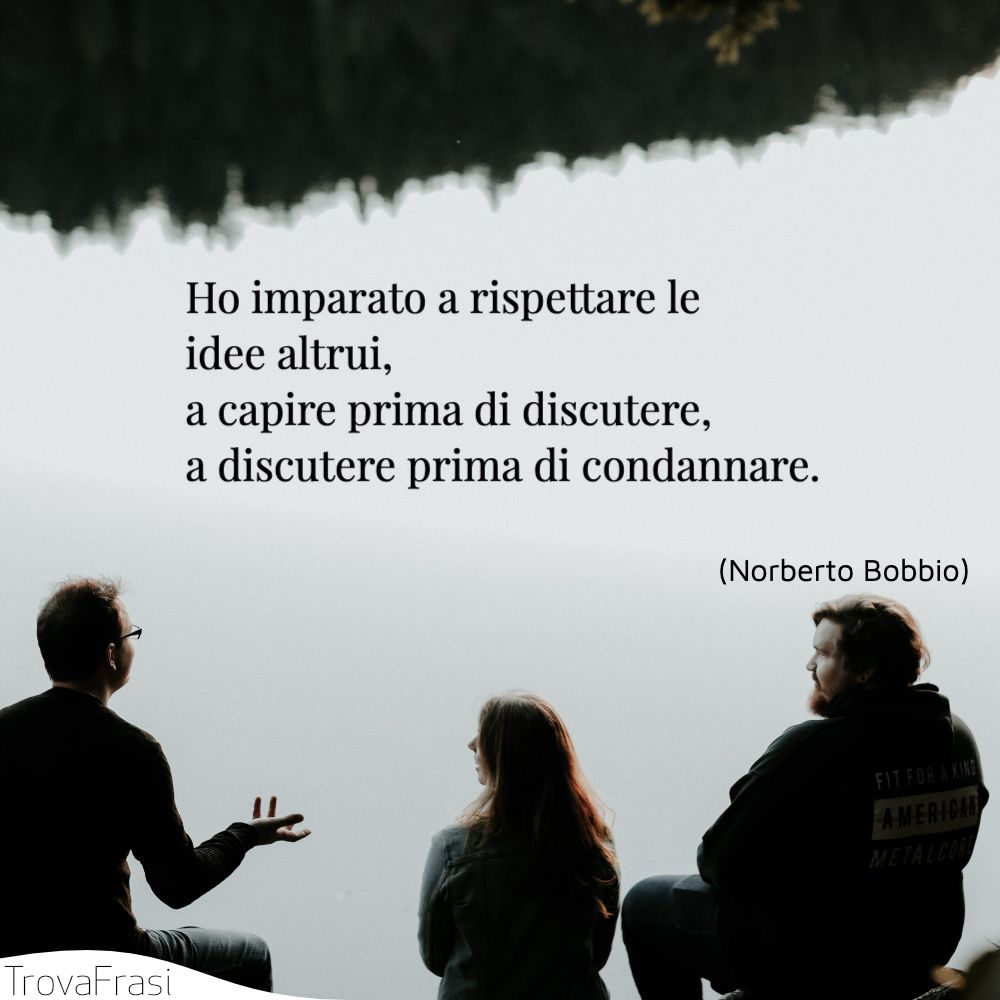 Ho imparato a rispettare le idee altrui, a capire prima di discutere, a discutere prima di condannare.