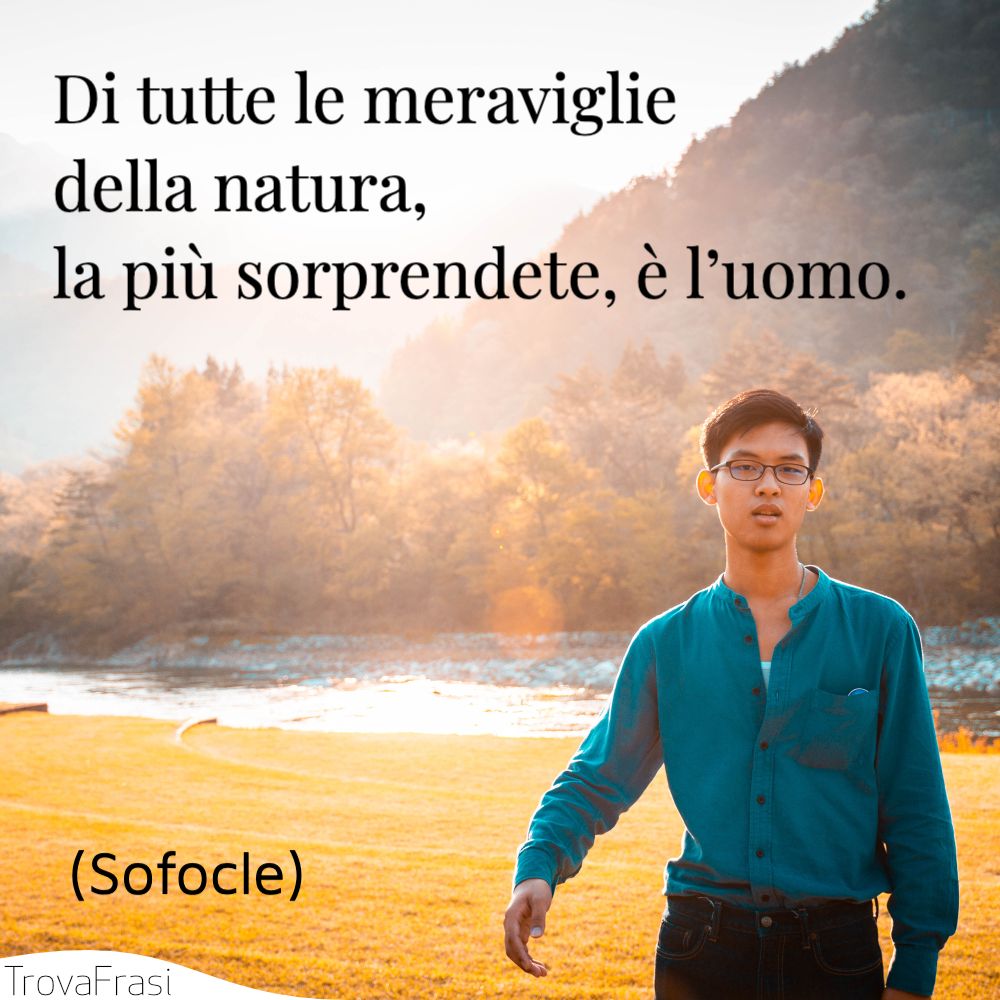 Di tutte le meraviglie della natura, la più sorprendete, è l’uomo.