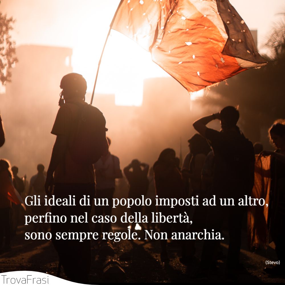 Gli ideali di un popolo imposti ad un altro, perfino nel caso della libertà, sono sempre regole. Non anarchia.