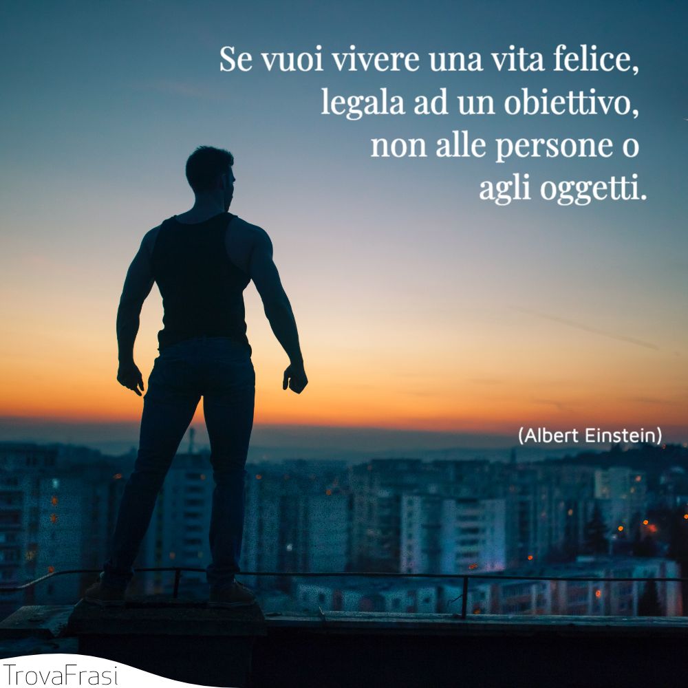 Se vuoi vivere una vita felice, legala ad un obiettivo, non alle persone o agli oggetti.