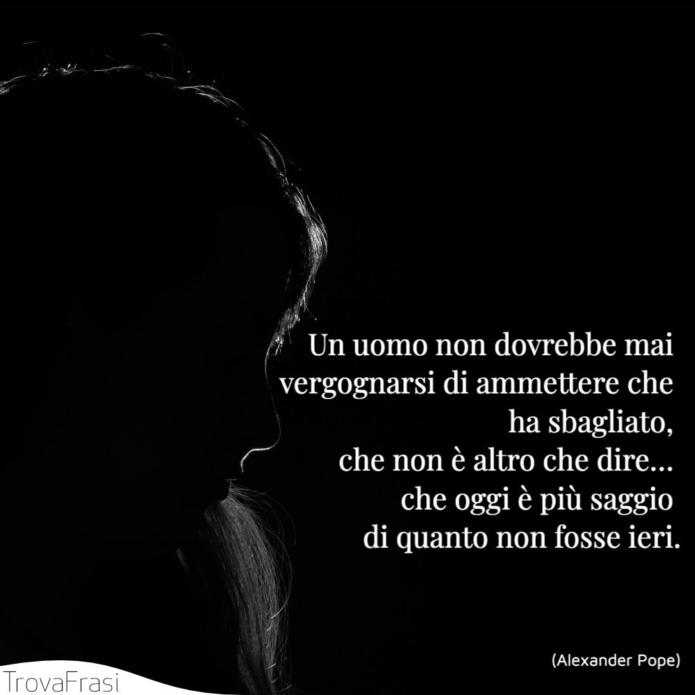 Un uomo non dovrebbe mai vergognarsi di ammettere che ha sbagliato, che non è altro che dire… che oggi è più saggio di quanto non fosse ieri.
