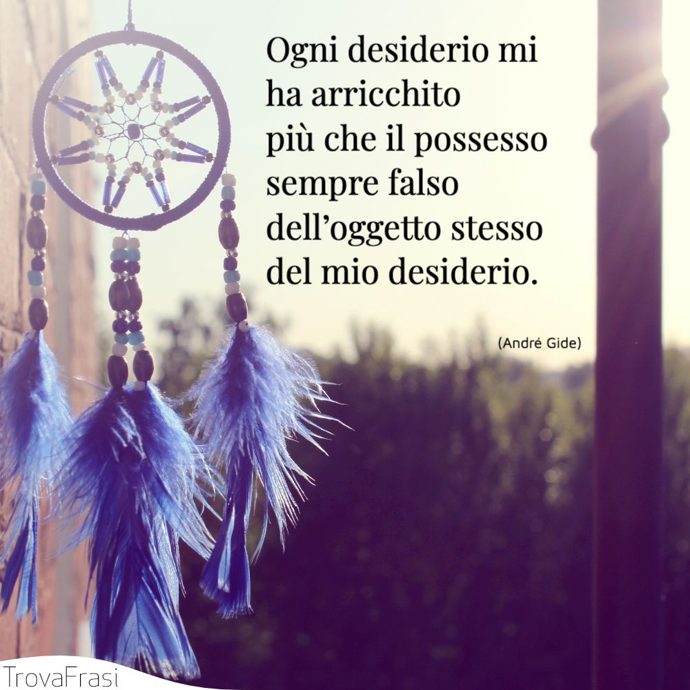 Ogni desiderio mi ha arricchito più che il possesso sempre falso dell’oggetto stesso del mio desiderio.