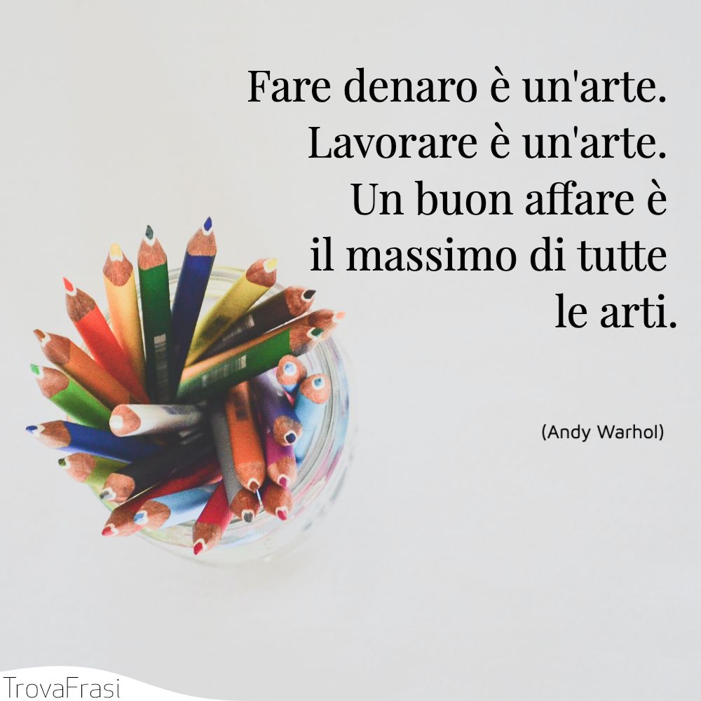 Fare denaro è un'arte. Lavorare è un'arte. Un buon affare è il massimo di tutte le arti.