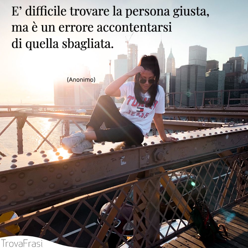 E’ difficile trovare la persona giusta, ma è un errore accontentarsi di quella sbagliata.