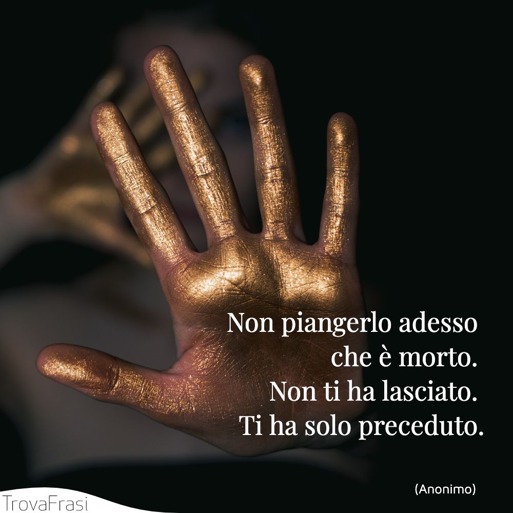 Non piangerlo adesso che è morto. Non ti ha lasciato. Ti ha solo preceduto.