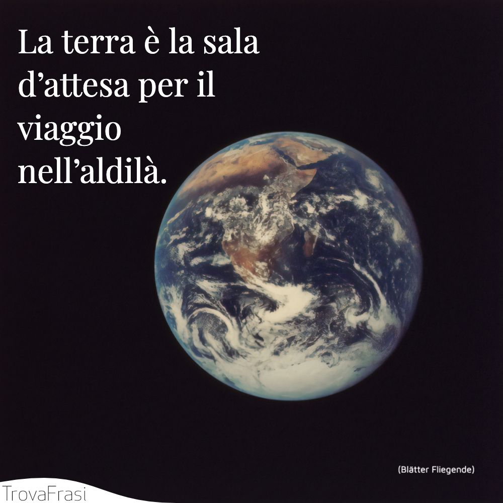 La terra è la sala d’attesa per il viaggio nell’aldilà.