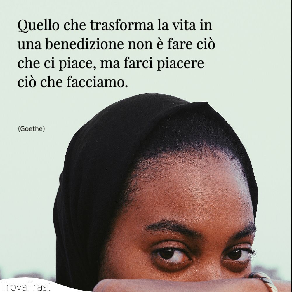 Quello che trasforma la vita in una benedizione non è fare ciò che ci piace, ma farci piacere ciò che facciamo.