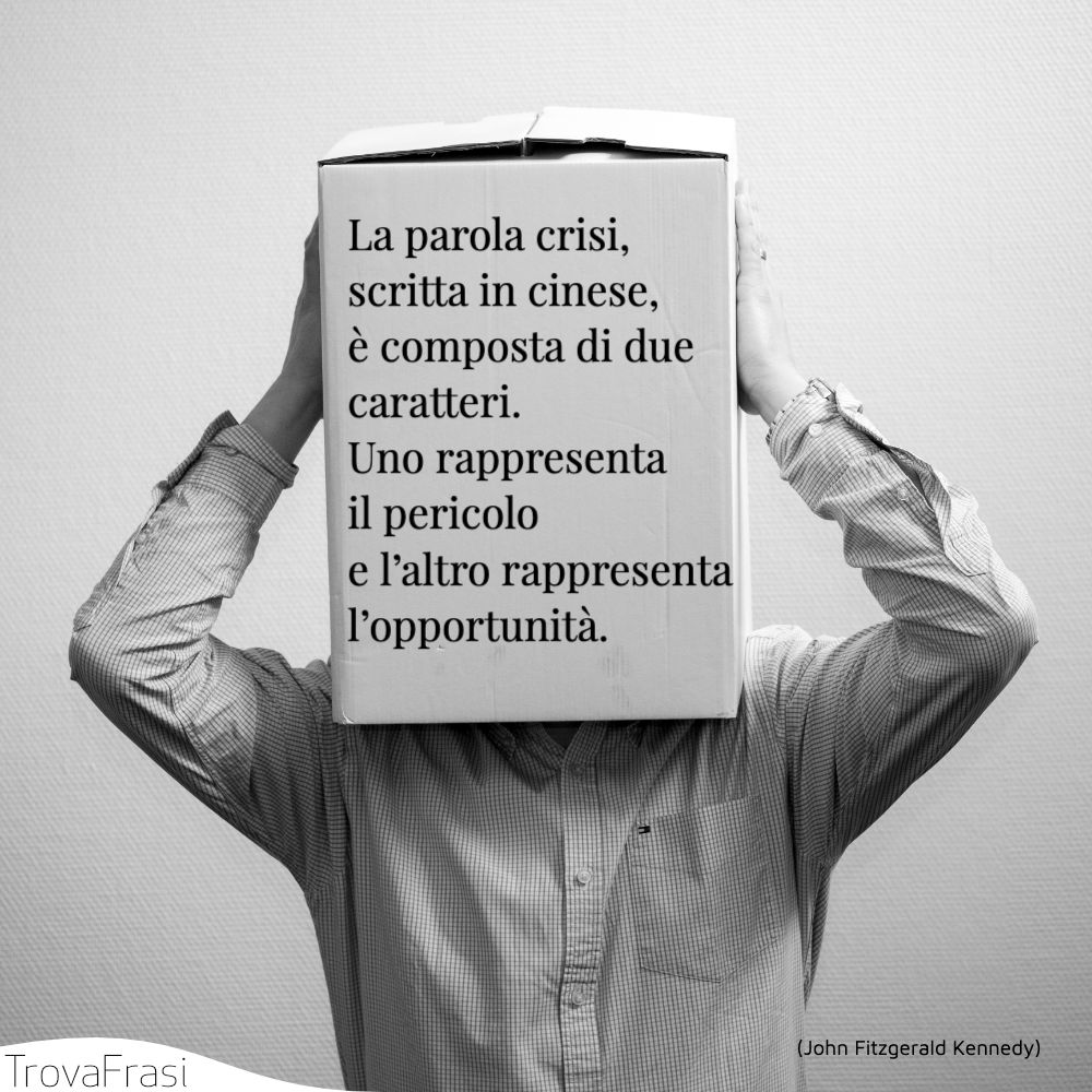 La parola crisi, scritta in cinese, è composta di due caratteri. Uno rappresenta il pericolo e l’altro rappresenta l’opportunità.