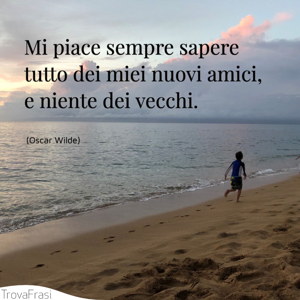 Mi piace sempre sapere tutto dei miei nuovi amici, e niente dei vecchi.