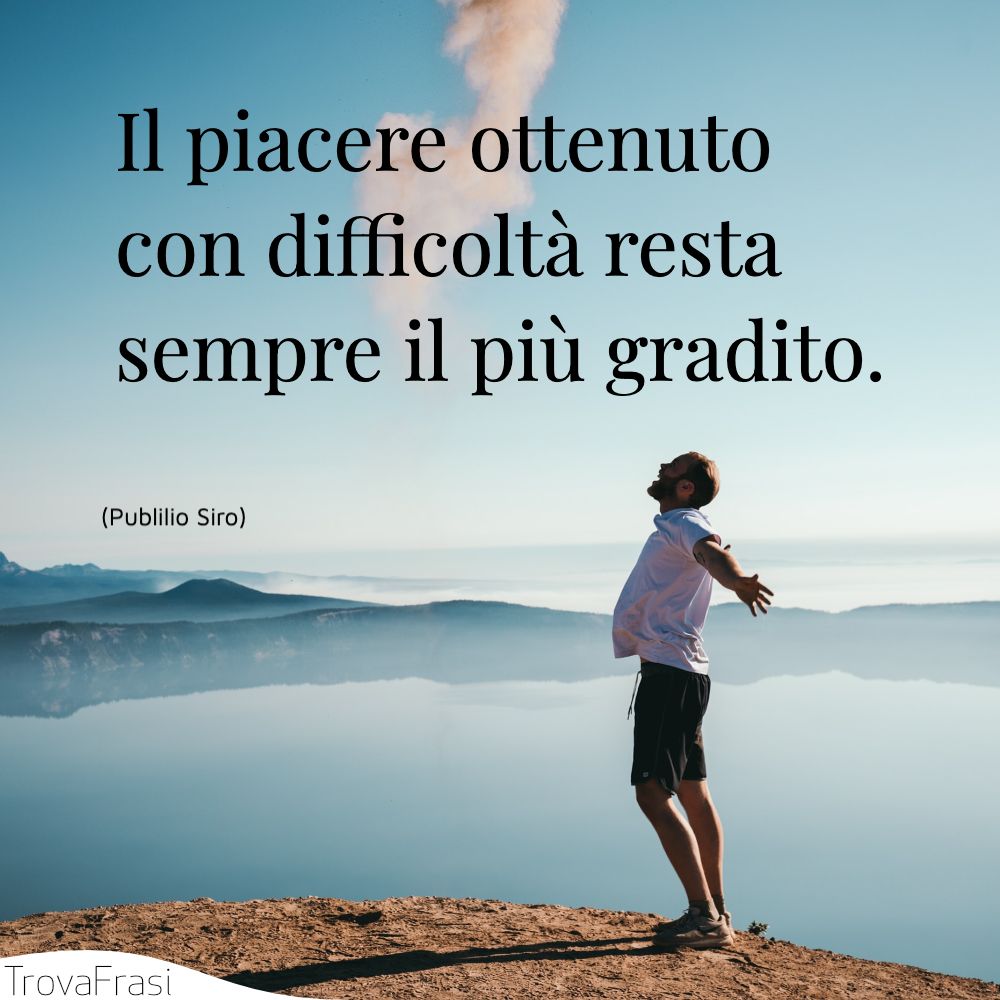 Il piacere ottenuto con difficoltà resta sempre il più gradito.