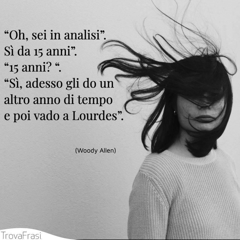 “Oh, sei in analisi”. Sì da 15 anni”. “15 anni? “. “Sì, adesso gli do un altro anno di tempo e poi vado a Lourdes”.