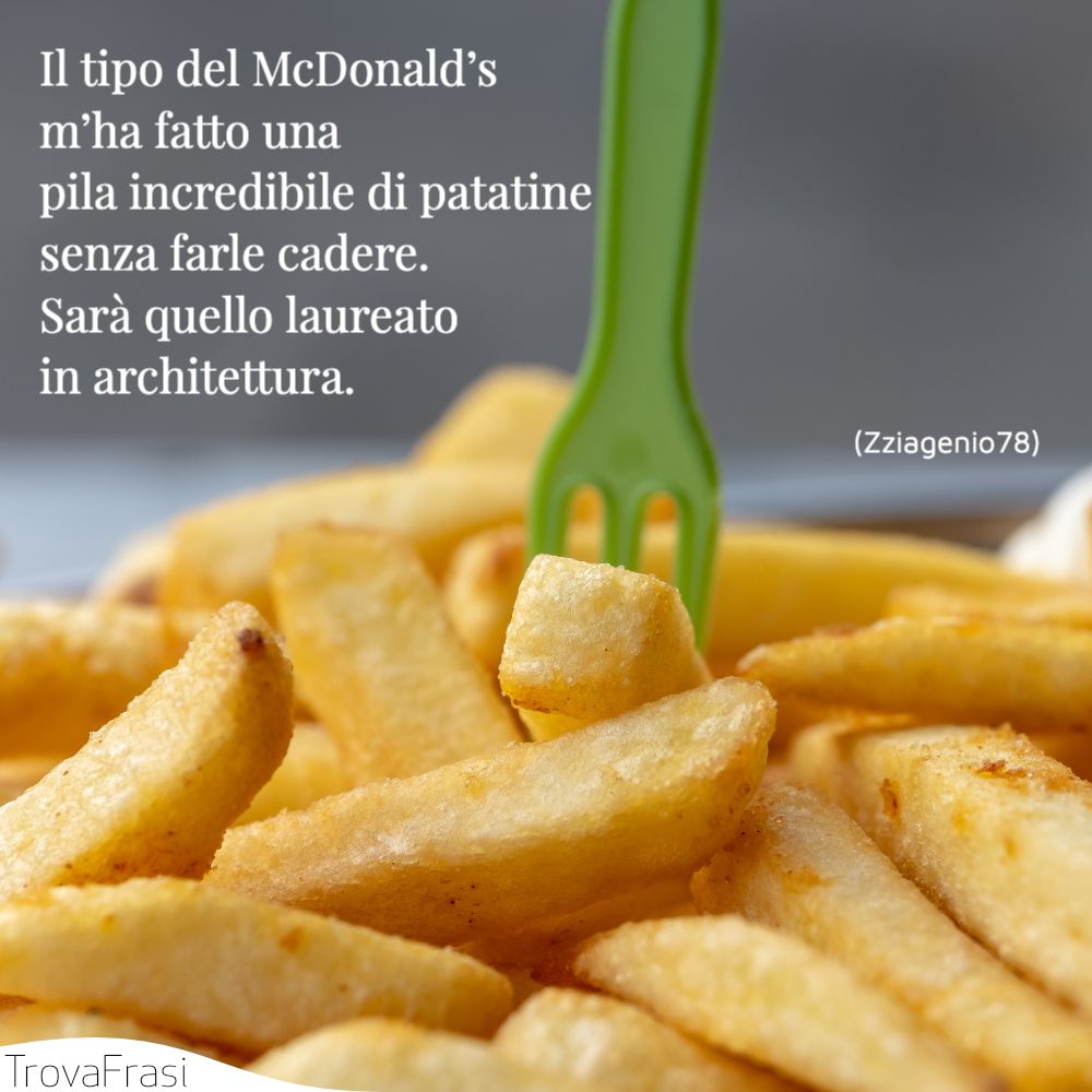 Il tipo del McDonald’s m’ha fatto una pila incredibile di patatine senza farle cadere.Sarà quello laureato in architettura.