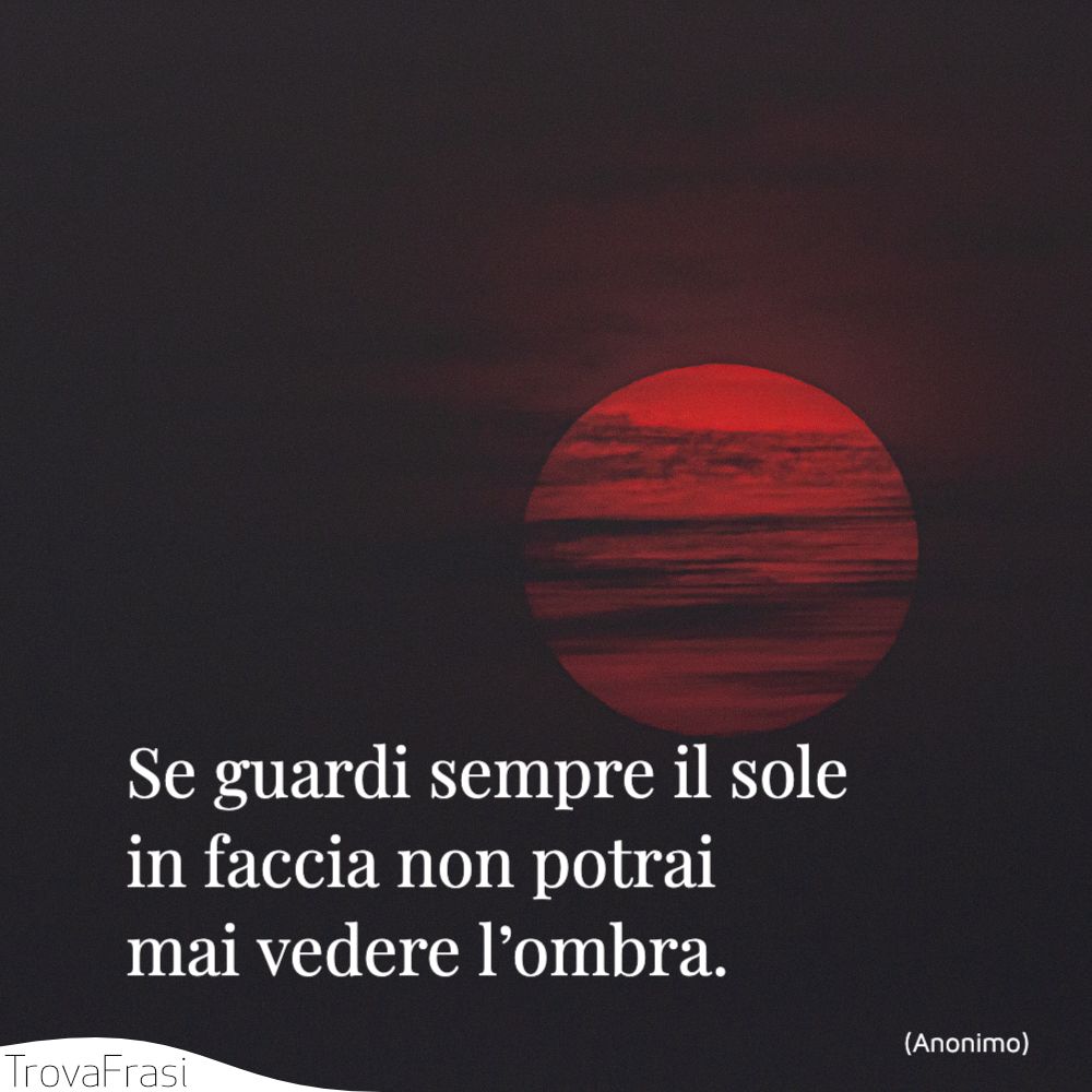 Se guardi sempre il sole in faccia non potrai mai vedere l’ombra.