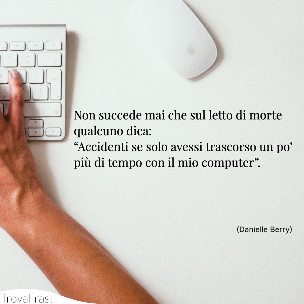 Non succede mai che sul letto di morte qualcuno dica: “Accidenti se solo avessi trascorso un po’ più di tempo con il mio computer”.
