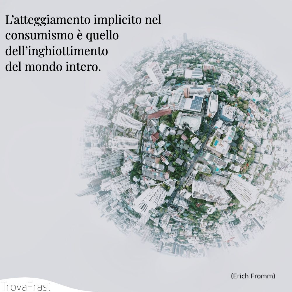 L’atteggiamento implicito nel consumismo è quello dell’inghiottimento del mondo intero.