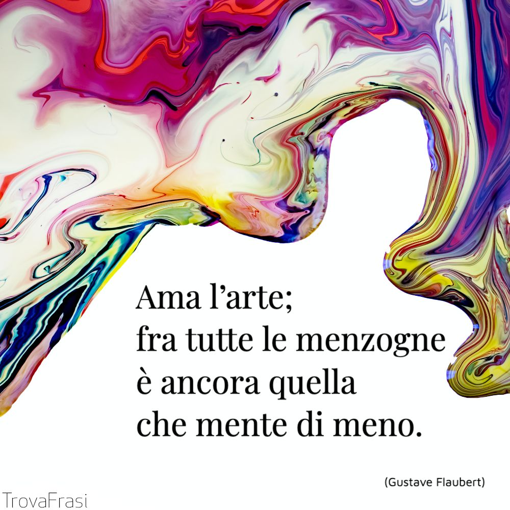 Ama l’arte; fra tutte le menzogne è ancora quella che mente di meno.
