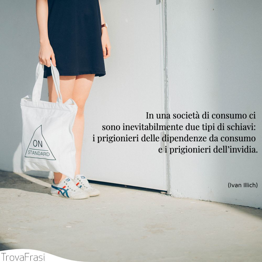 In una società di consumo ci sono inevitabilmente due tipi di schiavi: i prigionieri delle dipendenze da consumo e i prigionieri dell’invidia.