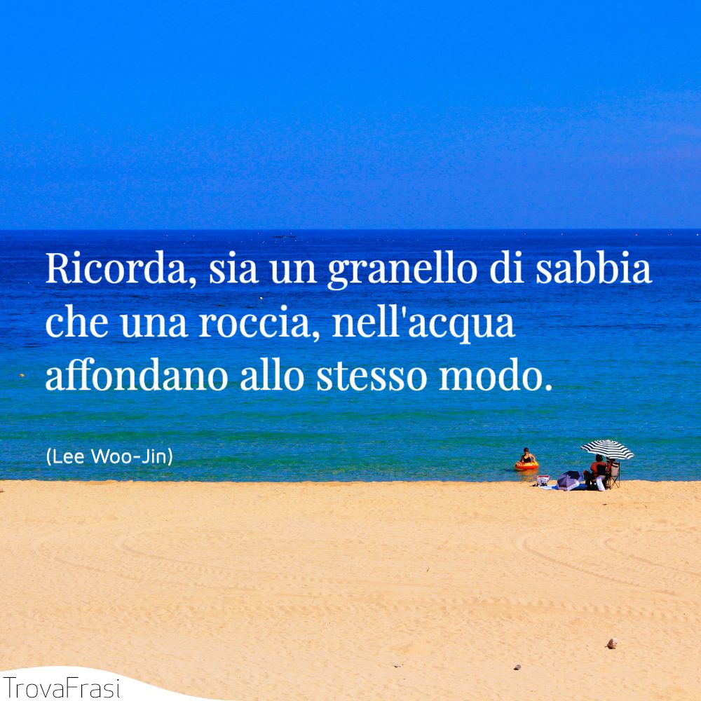 Ricorda, sia un granello di sabbia che una roccia, nell'acqua affondano allo stesso modo.