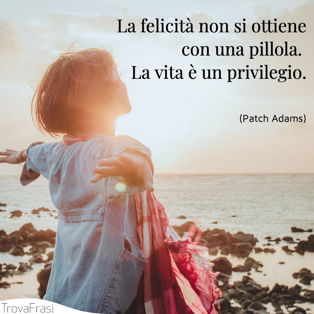 La felicità non si ottiene con una pillola. La vita è un privilegio.