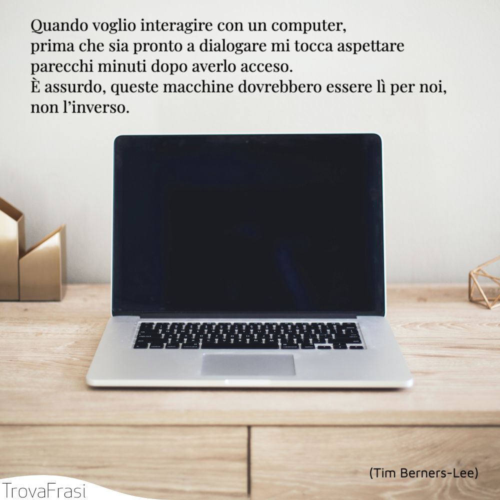 Quando voglio interagire con un computer, prima che sia pronto a dialogare mi tocca aspettare parecchi minuti dopo averlo acceso. È assurdo, queste macchine dovrebbero essere lì per noi, non l’inverso.
