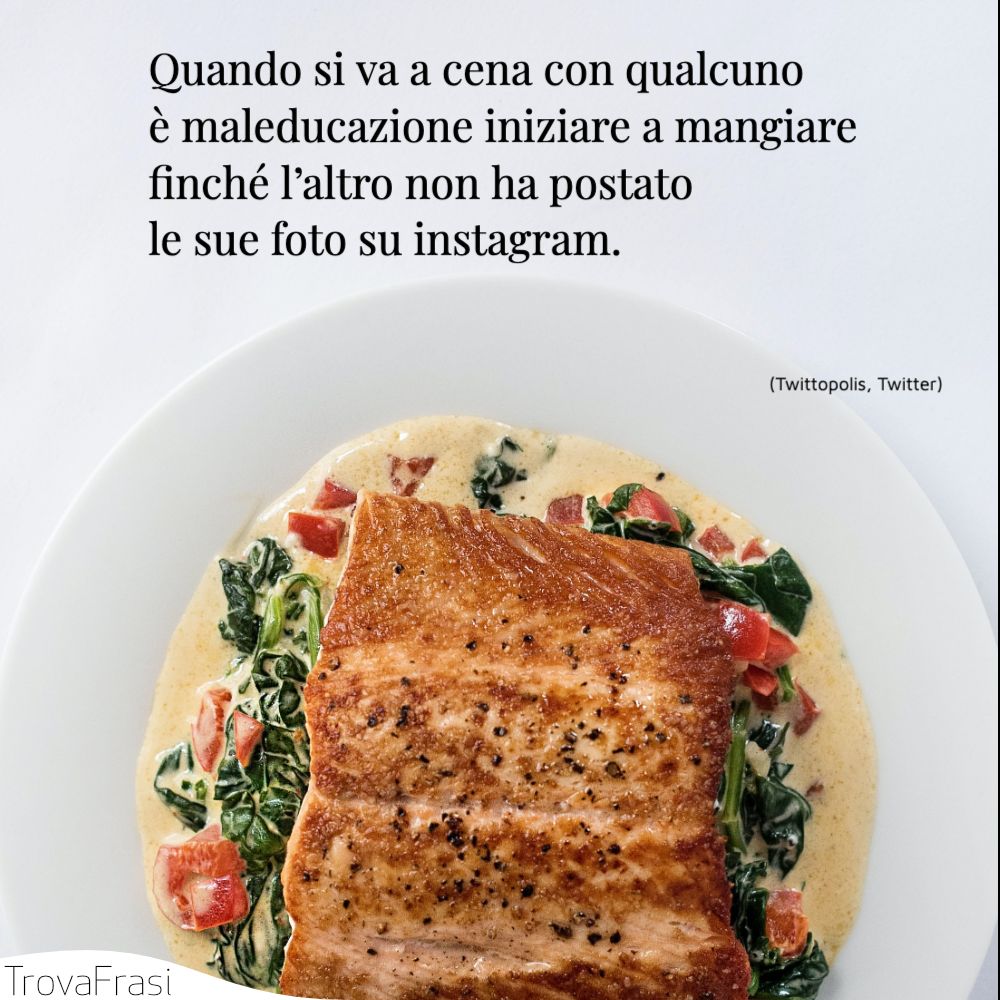 Quando si va a cena con qualcuno è maleducazione iniziare a mangiare finché l’altro non ha postato le sue foto su instagram.