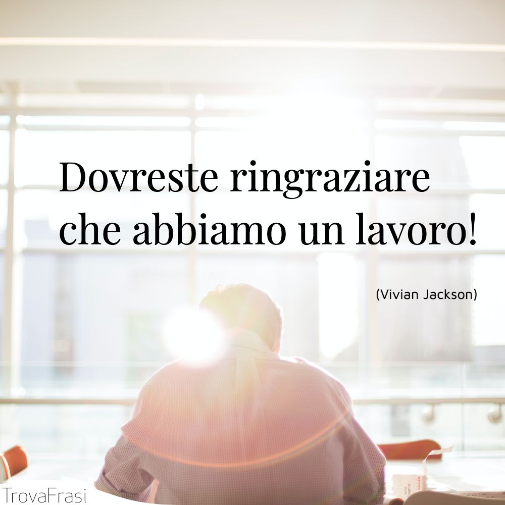 Dovreste ringraziare che abbiamo un lavoro!
