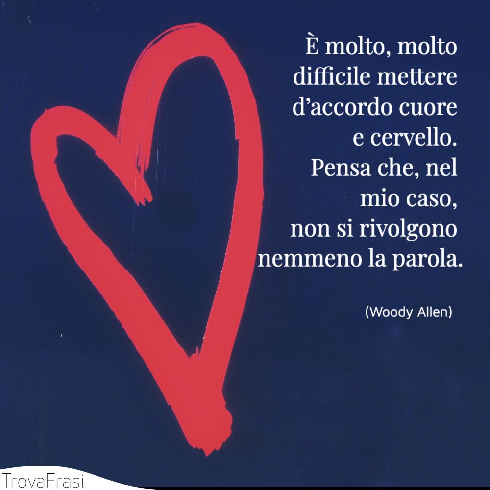 È molto, molto difficile mettere d’accordo cuore e cervello. Pensa che, nel mio caso, non si rivolgono nemmeno la parola.