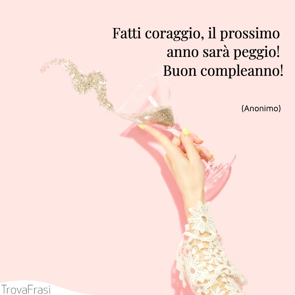 Fatti coraggio, il prossimo anno sarà peggio! Buon compleanno!