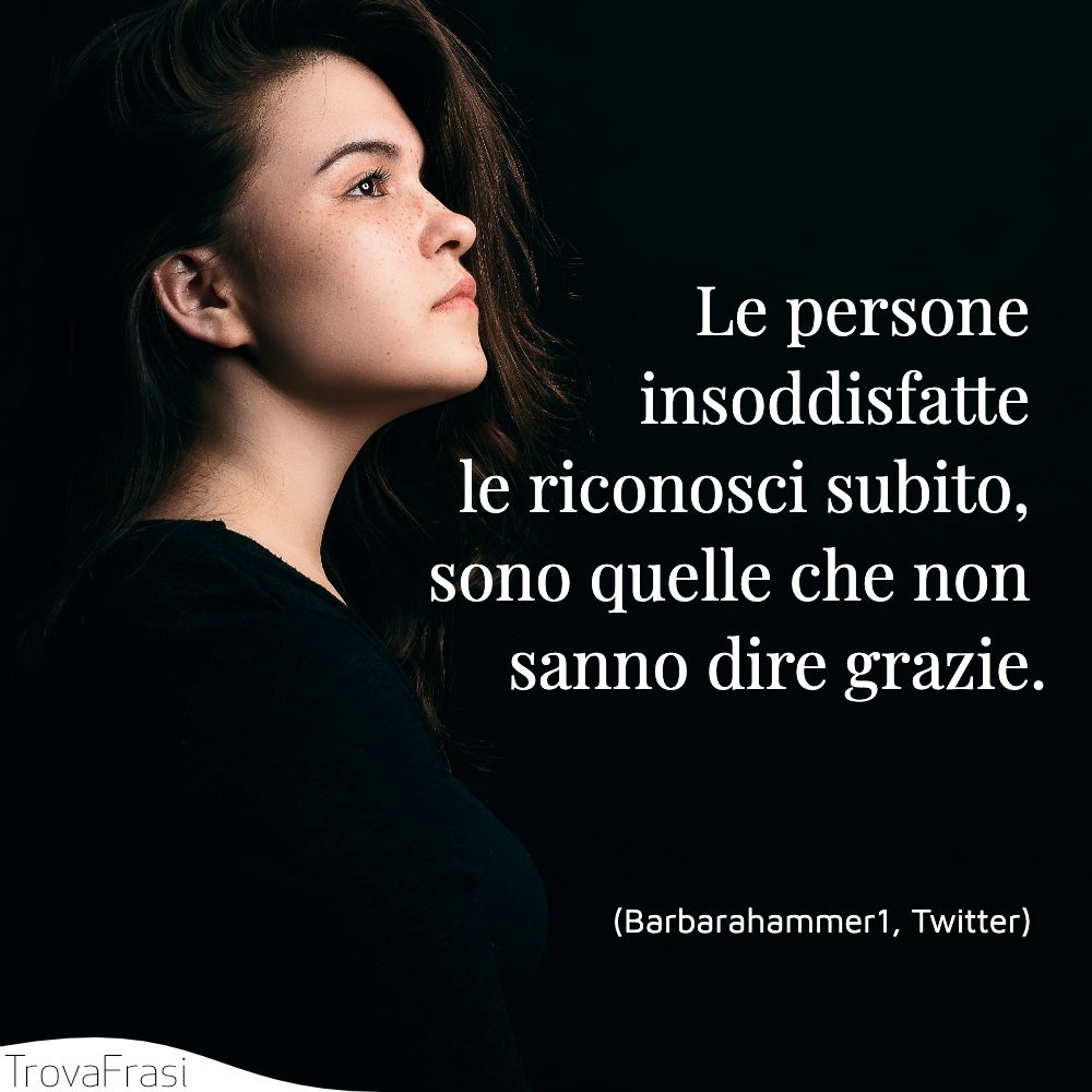 Le persone insoddisfatte le riconosci subito, sono quelle che non sanno dire grazie.