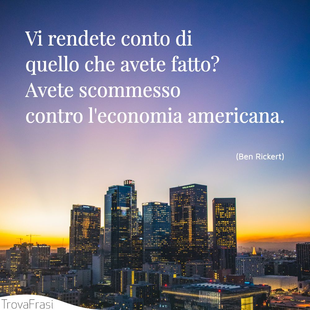 Vi rendete conto di quello che avete fatto? Avete scommesso contro l'economia americana.