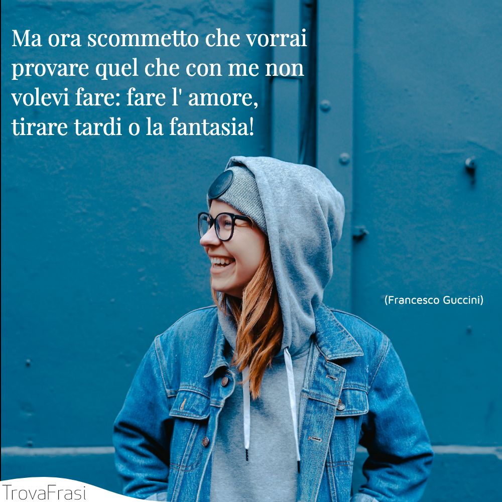 Ma ora scommetto che vorrai provare quel che con me non volevi fare: fare l' amore, tirare tardi o la fantasia!
