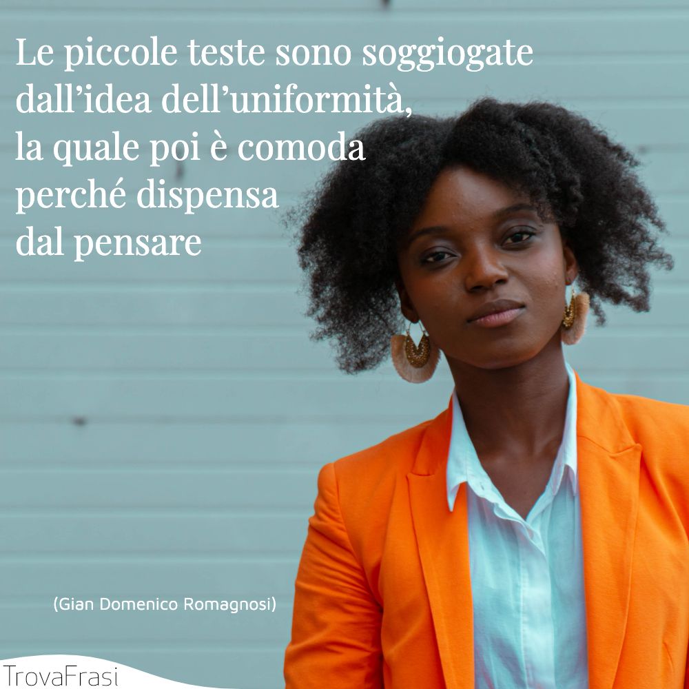 Le piccole teste sono soggiogate dall’idea dell’uniformità, la quale poi è comoda perché dispensa dal pensare