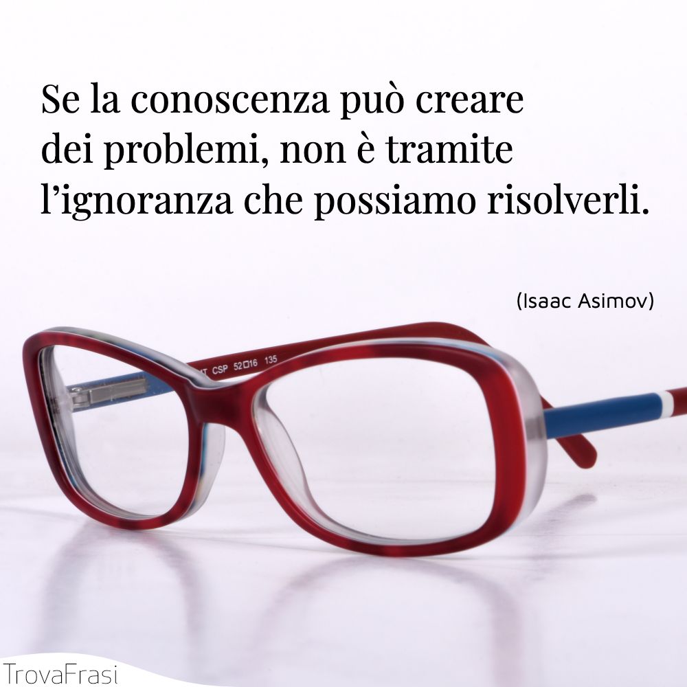 Se la conoscenza può creare dei problemi, non è tramite l’ignoranza che possiamo risolverli.