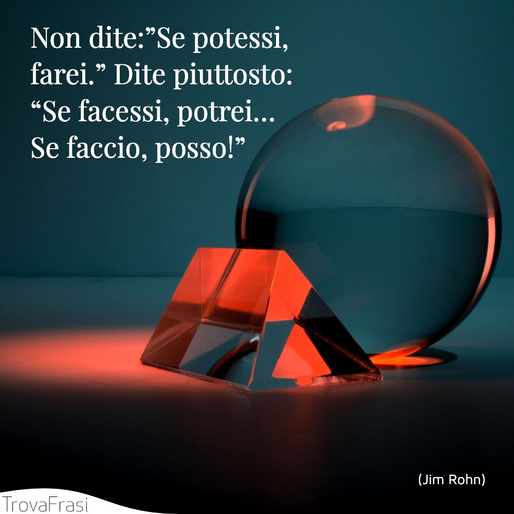 Non dite:”Se potessi, farei.” Dite piuttosto: “Se facessi, potrei… Se faccio, posso!”