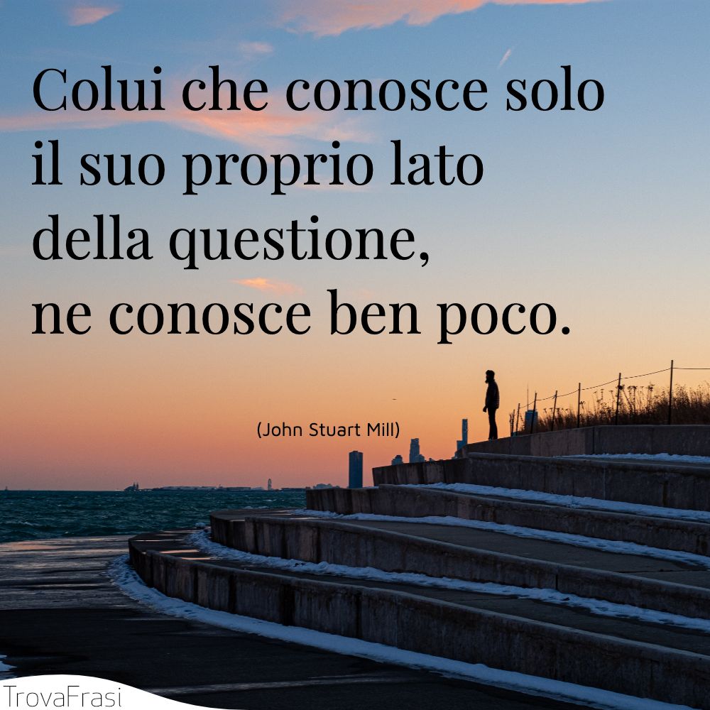 Colui che conosce solo il suo proprio lato della questione, ne conosce ben poco.