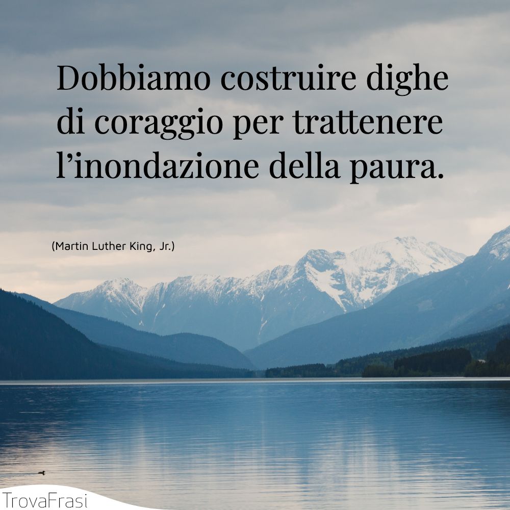 Dobbiamo costruire dighe di coraggio per trattenere l’inondazione della paura.