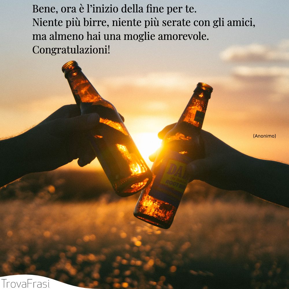 Bene, ora è l’inizio della fine per te. Niente più birre, niente più serate con gli amici, ma almeno hai una moglie amorevole. Congratulazioni!