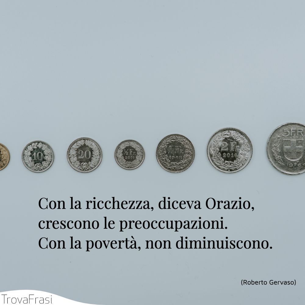 Con la ricchezza, diceva Orazio, crescono le preoccupazioni. Con la povertà, non diminuiscono.