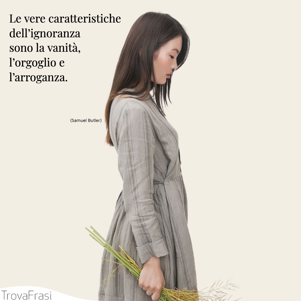 Le vere caratteristiche dell’ignoranza sono la vanità, l’orgoglio e l’arroganza.