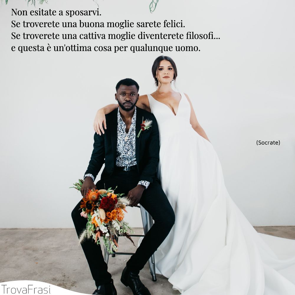 Non esitate a sposarvi. Se troverete una buona moglie sarete felici. Se troverete una cattiva moglie diventerete filosofi... e questa è un'ottima cosa per qualunque uomo.
