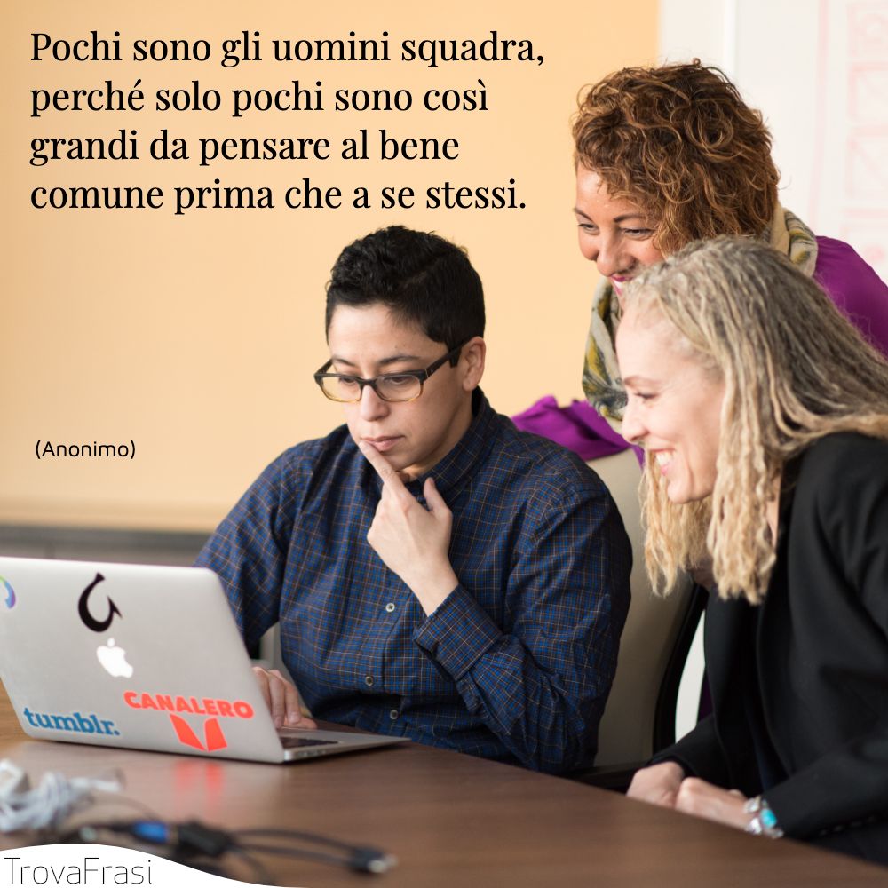 Pochi sono gli uomini squadra, perché solo pochi sono così grandi da pensare al bene comune prima che a se stessi.