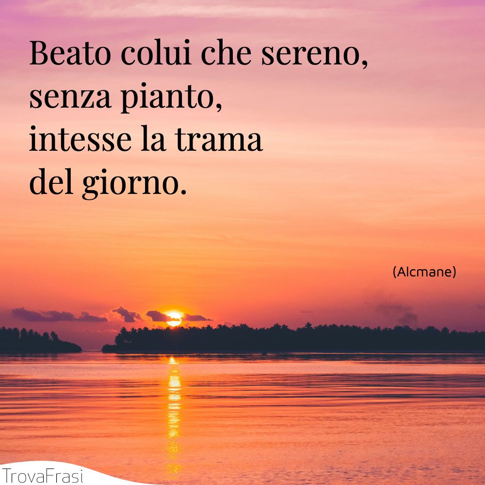 Beato colui che sereno, senza pianto, intesse la tramadel giorno.