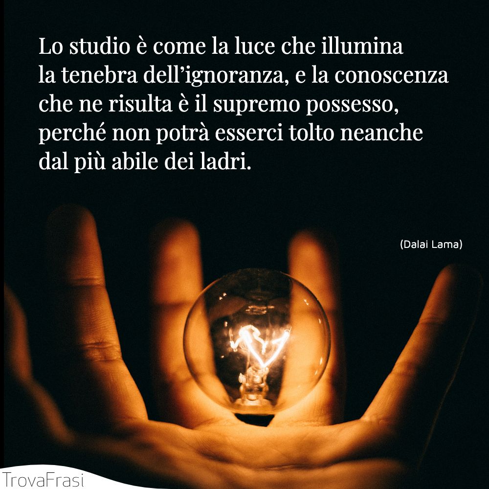 Lo studio è come la luce che illumina la tenebra dell’ignoranza, e la conoscenza che ne risulta è il supremo possesso, perché non potrà esserci tolto neanche dal più abile dei ladri.