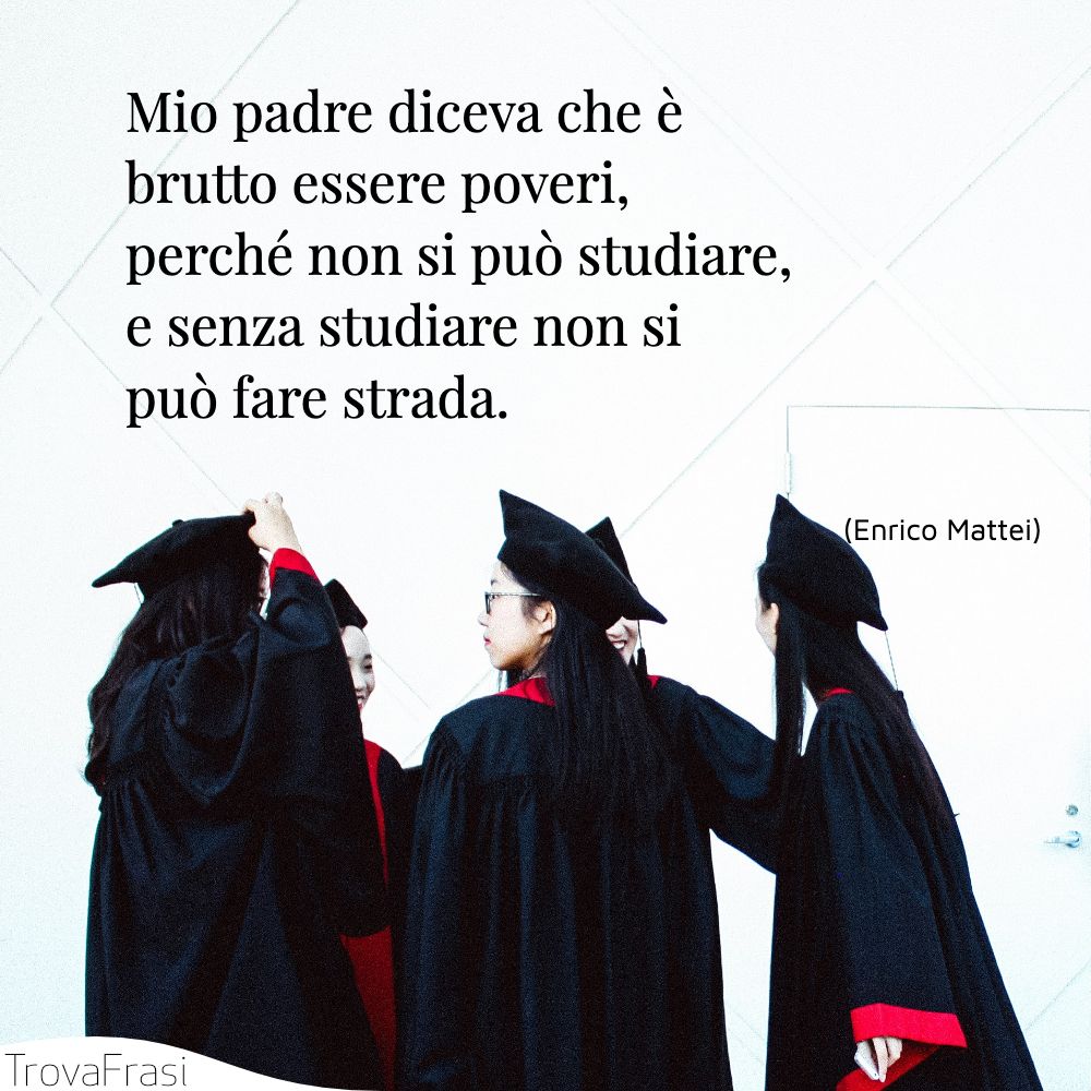 Mio padre diceva che è brutto essere poveri, perché non si può studiare, e senza studiare non si può fare strada.